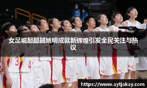 女足崛起超越姚明成就新辉煌引发全民关注与热议